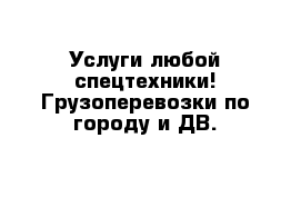 Услуги любой спецтехники! Грузоперевозки по городу и ДВ.